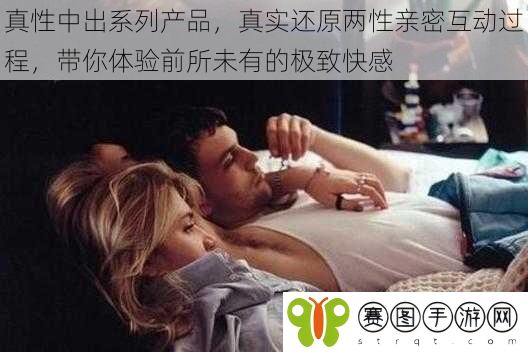 真性中出系列产品，真实还原两性亲密互动过程，带你体验前所未有的极致快感