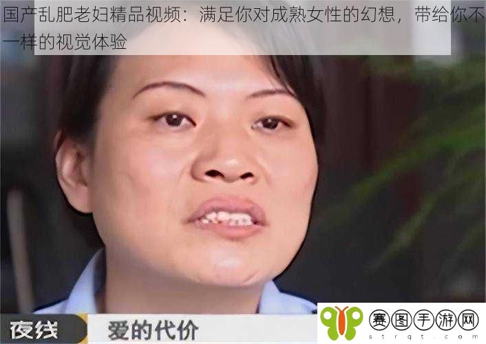 国产乱肥老妇精品视频：满足你对成**性的幻想，带给你不一样的视觉体验