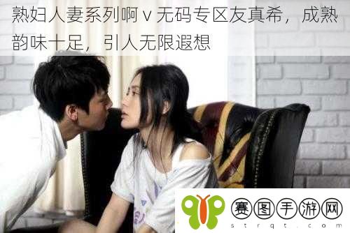 ****系列啊v**专区友真希成熟韵味十足引人无限遐想