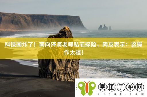 科技圈炸了！南向泽演老师私宅探险