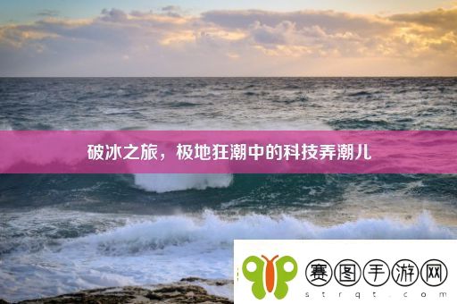 破冰之旅极地狂潮中的科技弄潮儿